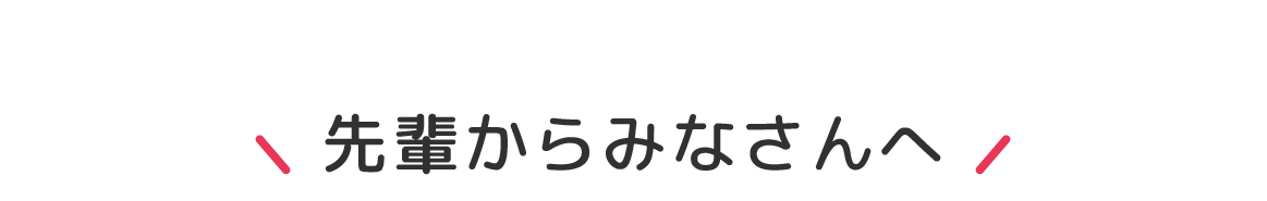 先輩からみなさんへ